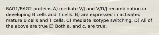 RAG1/RAG2 proteins A) mediate V/J and V/D/J recombination in developing B cells and T cells. B) are expressed in activated mature B cells and T cells. C) mediate isotype switching. D) All of the above are true E) Both a. and c. are true.