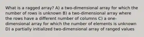 What is a ragged array? A) a two-dimensional array for which the number of rows is unknown B) a two-dimensional array where the rows have a different number of columns C) a one-dimensional array for which the number of elements is unknown D) a partially initialized two-dimensional array of ranged values