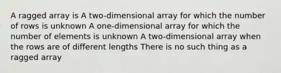 A ragged array is A two-dimensional array for which the number of rows is unknown A one-dimensional array for which the number of elements is unknown A two-dimensional array when the rows are of different lengths There is no such thing as a ragged array