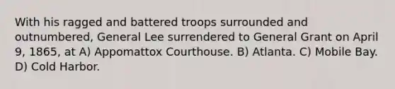 With his ragged and battered troops surrounded and outnumbered, General Lee surrendered to General Grant on April 9, 1865, at A) Appomattox Courthouse. B) Atlanta. C) Mobile Bay. D) Cold Harbor.