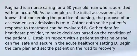 Raginald is a nurse caring for a 50-year-old man who is admitted with an acute MI. As he completes the initial assessment, he knows that concerning the practice of nursing, the purpose of an assessment on admission is to: A. Gather data so the patient's response to treatment can be evaluated B. Gather data for healthcare provider, to make decisions based on the condition of the patient C. Establish rapport with a patient so that he or she can feel safe and secure in the acute healthcare setting D. Begin the care plan and set the patient on the road to recovery