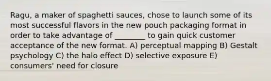 Ragu, a maker of spaghetti sauces, chose to launch some of its most successful flavors in the new pouch packaging format in order to take advantage of ________ to gain quick customer acceptance of the new format. A) perceptual mapping B) Gestalt psychology C) the halo effect D) selective exposure E) consumers' need for closure