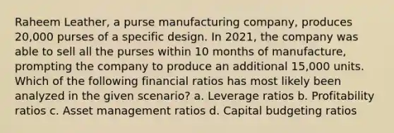 Raheem Leather, a purse manufacturing company, produces 20,000 purses of a specific design. In 2021, the company was able to sell all the purses within 10 months of manufacture, prompting the company to produce an additional 15,000 units. Which of the following financial ratios has most likely been analyzed in the given scenario? a. Leverage ratios b. Profitability ratios c. Asset management ratios d. Capital budgeting ratios