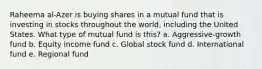 Raheema al-Azer is buying shares in a mutual fund that is investing in stocks throughout the world, including the United States. What type of mutual fund is this? a. Aggressive-growth fund b. Equity income fund c. Global stock fund d. International fund e. Regional fund