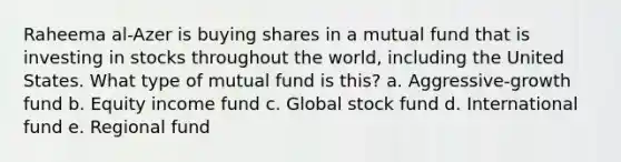 Raheema al-Azer is buying shares in a mutual fund that is investing in stocks throughout the world, including the United States. What type of mutual fund is this? a. Aggressive-growth fund b. Equity income fund c. Global stock fund d. International fund e. Regional fund