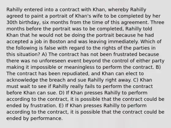 Rahilly entered into a contract with Khan, whereby Rahilly agreed to paint a portrait of Khan's wife to be completed by her 30th birthday, six months from the time of this agreement. Three months before the portrait was to be completed, Rahilly told Khan that he would not be doing the portrait because he had accepted a job in Boston and was leaving immediately. Which of the following is false with regard to the rights of the parties in this situation? A) The contract has not been frustrated because there was no unforeseen event beyond the control of either party making it impossible or meaningless to perform the contract. B) The contract has been repudiated, and Khan can elect to acknowledge the breach and sue Rahilly right away. C) Khan must wait to see if Rahilly really fails to perform the contract before Khan can sue. D) If Khan presses Rahilly to perform according to the contract, it is possible that the contract could be ended by frustration. E) If Khan presses Rahilly to perform according to the contract, it is possible that the contract could be ended by performance.