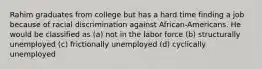 Rahim graduates from college but has a hard time finding a job because of racial discrimination against African-Americans. He would be classified as (a) not in the labor force (b) structurally unemployed (c) frictionally unemployed (d) cyclically unemployed