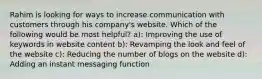 Rahim is looking for ways to increase communication with customers through his company's website. Which of the following would be most helpful? a): Improving the use of keywords in website content b): Revamping the look and feel of the website c): Reducing the number of blogs on the website d): Adding an instant messaging function