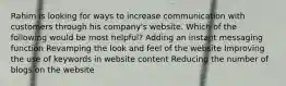 Rahim is looking for ways to increase communication with customers through his company's website. Which of the following would be most helpful? Adding an instant messaging function Revamping the look and feel of the website Improving the use of keywords in website content Reducing the number of blogs on the website