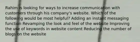 Rahim is looking for ways to increase communication with customers through his company's website. Which of the following would be most helpful? Adding an instant messaging function Revamping the look and feel of the website Improving the use of keywords in website content Reducing the number of blogs on the website