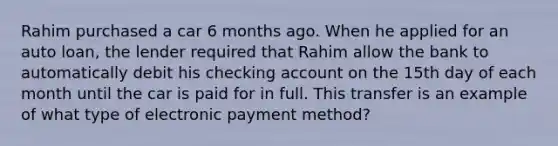 Rahim purchased a car 6 months ago. When he applied for an auto loan, the lender required that Rahim allow the bank to automatically debit his checking account on the 15th day of each month until the car is paid for in full. This transfer is an example of what type of electronic payment method?