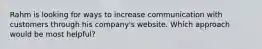 Rahm is looking for ways to increase communication with customers through his company's website. Which approach would be most helpful?