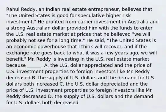 Rahul​ Reddy, an Indian real estate​ entrepreneur, believes that​ "The United States is good for speculative​ higher-risk investment." He profited from earlier investment in Australia and a strong Australian dollar provided him with the funds to enter the U.S. real estate market at prices that he believed​ "we will probably not see for a long​ time." He​ said, "The United States is an economic powerhouse that I think will​ recover, and if the exchange rate goes back to what it was a few years​ ago, we will​ benefit." Mr. Reddy is investing in the U.S. real estate market because​ ______. A. the U.S. dollar appreciated and the price of U.S. investment properties to foreign investors like Mr. Reddy decreased B. the supply of U.S. dollars and the demand for U.S. dollars both increased C. the U.S. dollar depreciated and the price of U.S. investment properties to foreign investors like Mr. Reddy decreased D. the supply of U.S. dollars and the demand for U.S. dollars both decreased