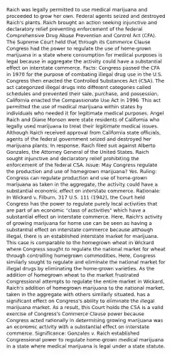 Raich was legally permitted to use medical marijuana and proceeded to grow her own. Federal agents seized and destroyed Raich's plants. Raich brought an action seeking injunctive and declaratory relief preventing enforcement of the federal Comprehensive Drug Abuse Prevention and Control Act (CFA). The Supreme Court held that through its Commerce Clause Congress had the power to regulate the use of home-grown marijuana in a state where consumption for medical purposes is legal because in aggregate the activity could have a substantial effect on interstate commerce. Facts: Congress passed the CFA in 1970 for the purpose of combating illegal drug use in the U.S. Congress then enacted the Controlled Substances Act (CSA). The act categorized illegal drugs into different categories called schedules and prevented their sale, purchase, and possession. California enacted the Compassionate Use Act in 1996. This act permitted the use of medical marijuana within states by individuals who needed it for legitimate medical purposes. Angel Raich and Diane Monson were state residents of California who legally used marijuana to treat their legitimate medical issues. Although Raich received approval from California state officials, agents of the federal government seized and destroyed her marijuana plants. In response, Raich filed suit against Alberto Gonzales, the Attorney General of the United States. Raich sought injunctive and declaratory relief prohibiting the enforcement of the federal CSA. Issue: May Congress regulate the production and use of homegrown marijuana? Yes. Ruling: Congress can regulate production and use of home-grown marijuana as taken in the aggregate, the activity could have a substantial economic effect on interstate commerce. Rationale: In Wickard v. Filburn, 317 U.S. 111 (1942), the Court held Congress has the power to regulate purely local activities that are part of an economic "class of activities" which have a substantial effect on interstate commerce. Here, Raich's activity of growing marijuana for home use can be seen as having a substantial effect on interstate commerce because although illegal, there is an established interstate market for marijuana. This case is comparable to the homegrown wheat in Wickard where Congress sought to regulate the national market for wheat through controlling homegrown commodities. Here, Congress similarly sought to regulate and eliminate the national market for illegal drugs by eliminating the home-grown varieties. As the addition of homegrown wheat to the market frustrated Congressional attempts to regulate the entire market in Wickard, Raich's addition of homegrown marijuana to the national market, taken in the aggregate with others similarly situated, has a significant effect on Congress's ability to eliminate the illegal marijuana market. As a result, this Court holds the CSA is a valid exercise of Congress's Commerce Clause power because Congress acted rationally in determining growing marijuana was an economic activity with a substantial effect on interstate commerce. Significance: Gonzales v. Raich established Congressional power to regulate home-grown medical marijuana in a state where medical marijuana is legal under a state statute.