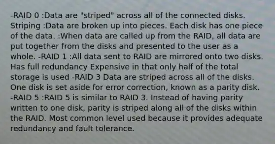 -RAID 0 :Data are "striped" across all of the connected disks. Striping :Data are broken up into pieces. Each disk has one piece of the data. :When data are called up from the RAID, all data are put together from the disks and presented to the user as a whole. -RAID 1 :All data sent to RAID are mirrored onto two disks. Has full redundancy Expensive in that only half of the total storage is used -RAID 3 Data are striped across all of the disks. One disk is set aside for error correction, known as a parity disk. -RAID 5 :RAID 5 is similar to RAID 3. Instead of having parity written to one disk, parity is striped along all of the disks within the RAID. Most common level used because it provides adequate redundancy and fault tolerance.