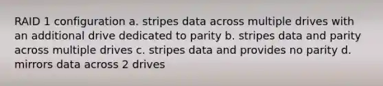 RAID 1 configuration a. stripes data across multiple drives with an additional drive dedicated to parity b. stripes data and parity across multiple drives c. stripes data and provides no parity d. mirrors data across 2 drives