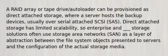 A RAID array or tape drive/autoloader can be provisioned as direct attached storage, where a server hosts the backup devices, usually over serial attached SCSI (SAS). Direct attached storage has limited scalability, so enterprise and ___ storage solutions often use storage area networks (SAN) as a layer of abstraction between the file system objects presented to servers and the configuration of the actual storage media.