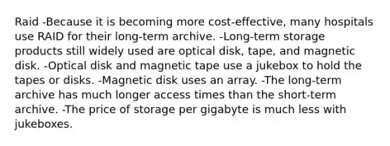 Raid -Because it is becoming more cost-effective, many hospitals use RAID for their long-term archive. -Long-term storage products still widely used are optical disk, tape, and magnetic disk. -Optical disk and magnetic tape use a jukebox to hold the tapes or disks. -Magnetic disk uses an array. -The long-term archive has much longer access times than the short-term archive. -The price of storage per gigabyte is much less with jukeboxes.