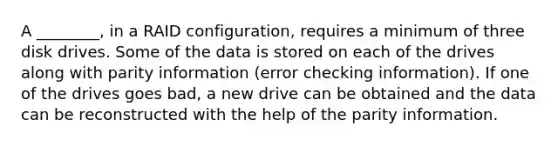 A ________, in a RAID configuration, requires a minimum of three disk drives. Some of the data is stored on each of the drives along with parity information (error checking information). If one of the drives goes bad, a new drive can be obtained and the data can be reconstructed with the help of the parity information.