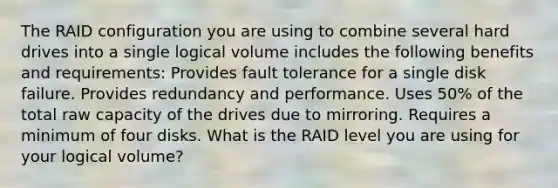 The RAID configuration you are using to combine several hard drives into a single logical volume includes the following benefits and requirements: Provides fault tolerance for a single disk failure. Provides redundancy and performance. Uses 50% of the total raw capacity of the drives due to mirroring. Requires a minimum of four disks. What is the RAID level you are using for your logical volume?