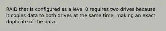 RAID that is configured as a level 0 requires two drives because it copies data to both drives at the same time, making an exact duplicate of the data.