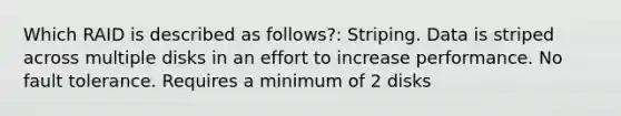 Which RAID is described as follows?: Striping. Data is striped across multiple disks in an effort to increase performance. No fault tolerance. Requires a minimum of 2 disks