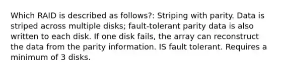 Which RAID is described as follows?: Striping with parity. Data is striped across multiple disks; fault-tolerant parity data is also written to each disk. If one disk fails, the array can reconstruct the data from the parity information. IS fault tolerant. Requires a minimum of 3 disks.