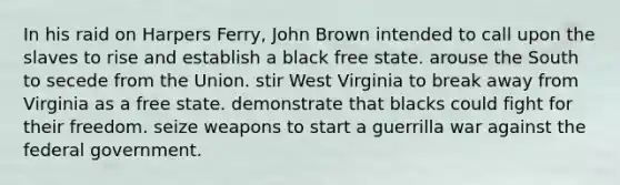 In his raid on Harpers Ferry, John Brown intended to call upon the slaves to rise and establish a black free state. arouse the South to secede from the Union. stir West Virginia to break away from Virginia as a free state. demonstrate that blacks could fight for their freedom. seize weapons to start a guerrilla war against the federal government.