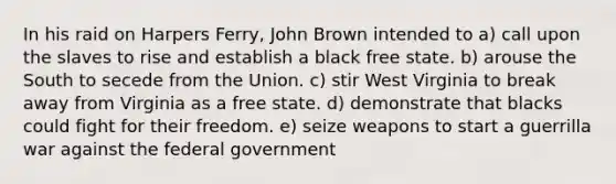 In his raid on Harpers Ferry, John Brown intended to a) call upon the slaves to rise and establish a black free state. b) arouse the South to secede from the Union. c) stir West Virginia to break away from Virginia as a free state. d) demonstrate that blacks could fight for their freedom. e) seize weapons to start a guerrilla war against the federal government