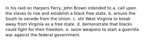 In his raid on Harpers Ferry, John Brown intended to a. call upon the slaves to rise and establish a black free state. b. arouse the South to secede from the Union. c. stir West Virginia to break away from Virginia as a free state. d. demonstrate that blacks could fight for their freedom. e. seize weapons to start a guerrilla war against the federal government.