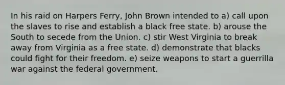 In his raid on Harpers Ferry, John Brown intended to a) call upon the slaves to rise and establish a black free state. b) arouse the South to secede from the Union. c) stir West Virginia to break away from Virginia as a free state. d) demonstrate that blacks could fight for their freedom. e) seize weapons to start a guerrilla war against the federal government.