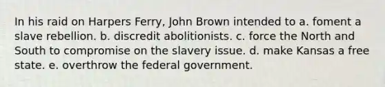 In his raid on Harpers Ferry, John Brown intended to a. foment a slave rebellion. b. discredit abolitionists. c. force the North and South to compromise on the slavery issue. d. make Kansas a free state. e. overthrow the federal government.