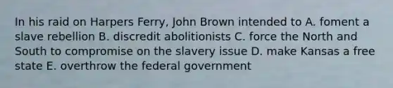 In his raid on Harpers Ferry, John Brown intended to A. foment a slave rebellion B. discredit abolitionists C. force the North and South to compromise on the slavery issue D. make Kansas a free state E. overthrow the federal government