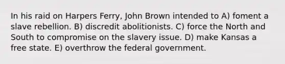 In his raid on Harpers Ferry, John Brown intended to A) foment a slave rebellion. B) discredit abolitionists. C) force the North and South to compromise on the slavery issue. D) make Kansas a free state. E) overthrow the federal government.