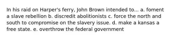 In his raid on Harper's ferry, John Brown intended to... a. foment a slave rebellion b. discredit abolitionists c. force the north and south to compromise on the slavery issue. d. make a kansas a free state. e. overthrow the federal government