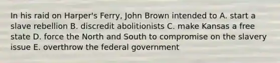 In his raid on Harper's Ferry, John Brown intended to A. start a slave rebellion B. discredit abolitionists C. make Kansas a free state D. force the North and South to compromise on the slavery issue E. overthrow the federal government