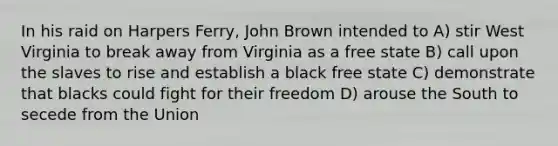 In his raid on Harpers Ferry, John Brown intended to A) stir West Virginia to break away from Virginia as a free state B) call upon the slaves to rise and establish a black free state C) demonstrate that blacks could fight for their freedom D) arouse the South to secede from the Union