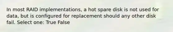 In most RAID implementations, a hot spare disk is not used for data, but is configured for replacement should any other disk fail. Select one: True False