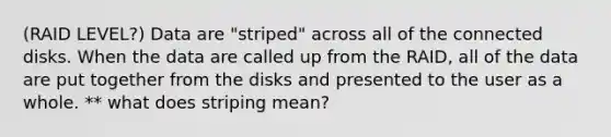 (RAID LEVEL?) Data are "striped" across all of the connected disks. When the data are called up from the RAID, all of the data are put together from the disks and presented to the user as a whole. ** what does striping mean?