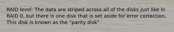 RAID level: The data are striped across all of the disks just like in RAID 0, but there is one disk that is set aside for error correction. This disk is known as the "parity disk"