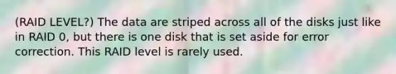 (RAID LEVEL?) The data are striped across all of the disks just like in RAID 0, but there is one disk that is set aside for error correction. This RAID level is rarely used.