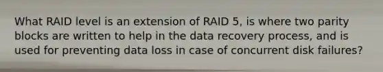 What RAID level is an extension of RAID 5, is where two parity blocks are written to help in the data recovery process, and is used for preventing data loss in case of concurrent disk failures?