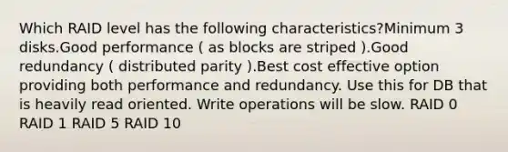 Which RAID level has the following characteristics?Minimum 3 disks.Good performance ( as blocks are striped ).Good redundancy ( distributed parity ).Best cost effective option providing both performance and redundancy. Use this for DB that is heavily read oriented. Write operations will be slow. RAID 0 RAID 1 RAID 5 RAID 10