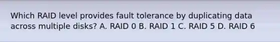 Which RAID level provides fault tolerance by duplicating data across multiple disks? A. RAID 0 B. RAID 1 C. RAID 5 D. RAID 6