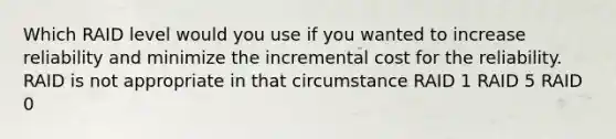 Which RAID level would you use if you wanted to increase reliability and minimize the incremental cost for the reliability. RAID is not appropriate in that circumstance RAID 1 RAID 5 RAID 0