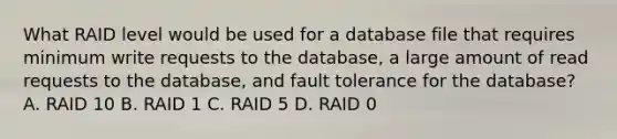 What RAID level would be used for a database file that requires minimum write requests to the database, a large amount of read requests to the database, and fault tolerance for the database? A. RAID 10 B. RAID 1 C. RAID 5 D. RAID 0