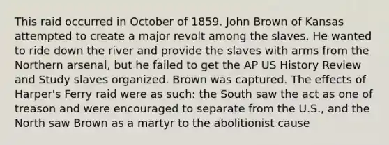 This raid occurred in October of 1859. John Brown of Kansas attempted to create a major revolt among the slaves. He wanted to ride down the river and provide the slaves with arms from the Northern arsenal, but he failed to get the AP US History Review and Study slaves organized. Brown was captured. The effects of Harper's Ferry raid were as such: the South saw the act as one of treason and were encouraged to separate from the U.S., and the North saw Brown as a martyr to the abolitionist cause