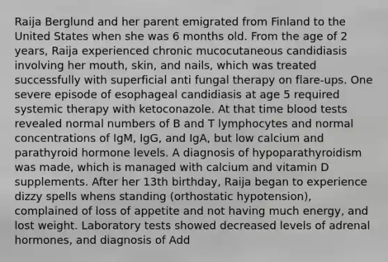 Raija Berglund and her parent emigrated from Finland to the United States when she was 6 months old. From the age of 2 years, Raija experienced chronic mucocutaneous candidiasis involving her mouth, skin, and nails, which was treated successfully with superficial anti fungal therapy on flare-ups. One severe episode of esophageal candidiasis at age 5 required systemic therapy with ketoconazole. At that time blood tests revealed normal numbers of B and T lymphocytes and normal concentrations of IgM, IgG, and IgA, but low calcium and parathyroid hormone levels. A diagnosis of hypoparathyroidism was made, which is managed with calcium and vitamin D supplements. After her 13th birthday, Raija began to experience dizzy spells whens standing (orthostatic hypotension), complained of loss of appetite and not having much energy, and lost weight. Laboratory tests showed decreased levels of adrenal hormones, and diagnosis of Add