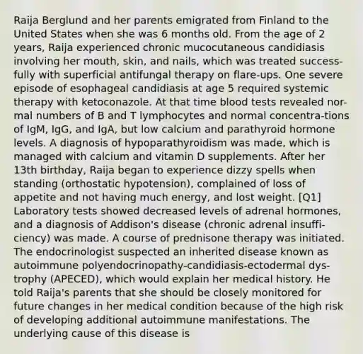 Raija Berglund and her parents emigrated from Finland to the United States when she was 6 months old. From the age of 2 years, Raija experienced chronic mucocutaneous candidiasis involving her mouth, skin, and nails, which was treated success-fully with superficial antifungal therapy on flare-ups. One severe episode of esophageal candidiasis at age 5 required systemic therapy with ketoconazole. At that time blood tests revealed nor-mal numbers of B and T lymphocytes and normal concentra-tions of IgM, IgG, and IgA, but low calcium and parathyroid hormone levels. A diagnosis of hypoparathyroidism was made, which is managed with calcium and vitamin D supplements. After her 13th birthday, Raija began to experience dizzy spells when standing (orthostatic hypotension), complained of loss of appetite and not having much energy, and lost weight. [Q1] Laboratory tests showed decreased levels of adrenal hormones, and a diagnosis of Addison's disease (chronic adrenal insuffi-ciency) was made. A course of prednisone therapy was initiated. The endocrinologist suspected an inherited disease known as autoimmune polyendocrinopathy-candidiasis-ectodermal dys-trophy (APECED), which would explain her medical history. He told Raija's parents that she should be closely monitored for future changes in her medical condition because of the high risk of developing additional autoimmune manifestations. The underlying cause of this disease is