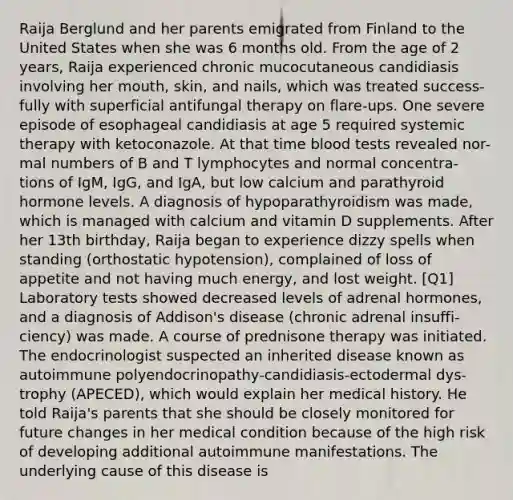 Raija Berglund and her parents emigrated from Finland to the United States when she was 6 months old. From the age of 2 years, Raija experienced chronic mucocutaneous candidiasis involving her mouth, skin, and nails, which was treated success- fully with superficial antifungal therapy on flare-ups. One severe episode of esophageal candidiasis at age 5 required systemic therapy with ketoconazole. At that time blood tests revealed nor- mal numbers of B and T lymphocytes and normal concentra- tions of IgM, IgG, and IgA, but low calcium and parathyroid hormone levels. A diagnosis of hypoparathyroidism was made, which is managed with calcium and vitamin D supplements. After her 13th birthday, Raija began to experience dizzy spells when standing (orthostatic hypotension), complained of loss of appetite and not having much energy, and lost weight. [Q1] Laboratory tests showed decreased levels of adrenal hormones, and a diagnosis of Addison's disease (chronic adrenal insuffi- ciency) was made. A course of prednisone therapy was initiated. The endocrinologist suspected an inherited disease known as autoimmune polyendocrinopathy-candidiasis-ectodermal dys- trophy (APECED), which would explain her medical history. He told Raija's parents that she should be closely monitored for future changes in her medical condition because of the high risk of developing additional autoimmune manifestations. The underlying cause of this disease is